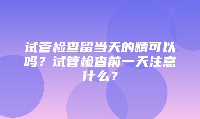 试管检查留当天的精可以吗？试管检查前一天注意什么？