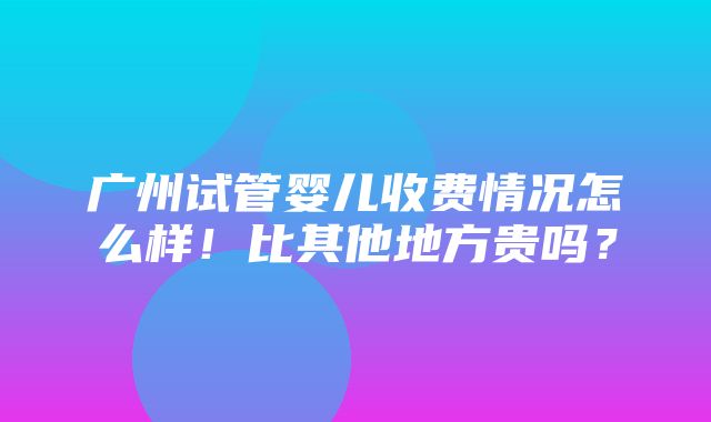 广州试管婴儿收费情况怎么样！比其他地方贵吗？