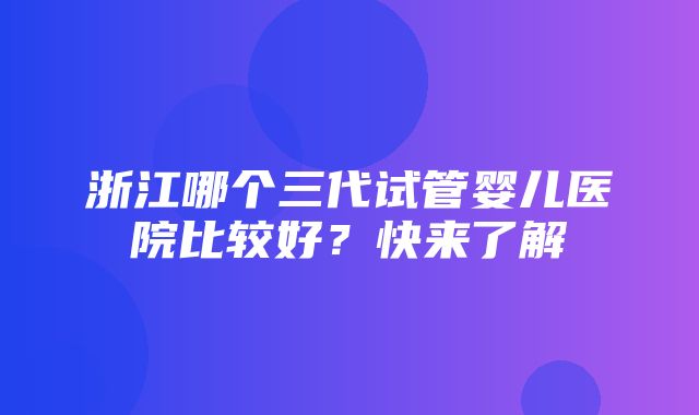 浙江哪个三代试管婴儿医院比较好？快来了解