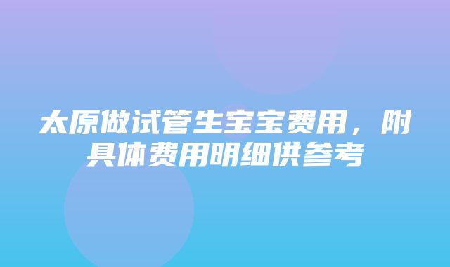 太原做试管生宝宝费用，附具体费用明细供参考