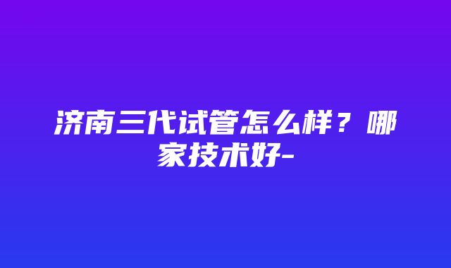 济南三代试管怎么样？哪家技术好-