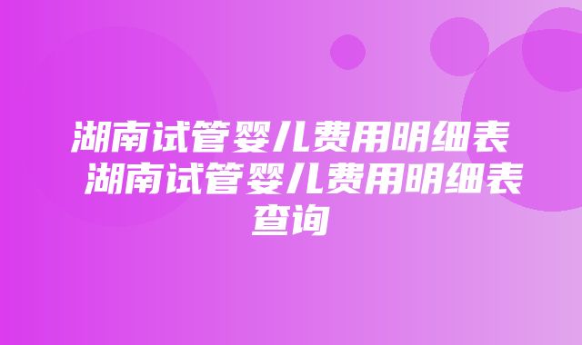 湖南试管婴儿费用明细表 湖南试管婴儿费用明细表查询