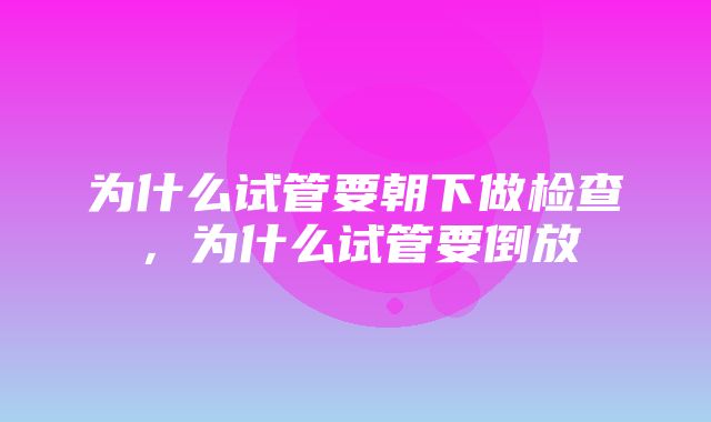 为什么试管要朝下做检查，为什么试管要倒放