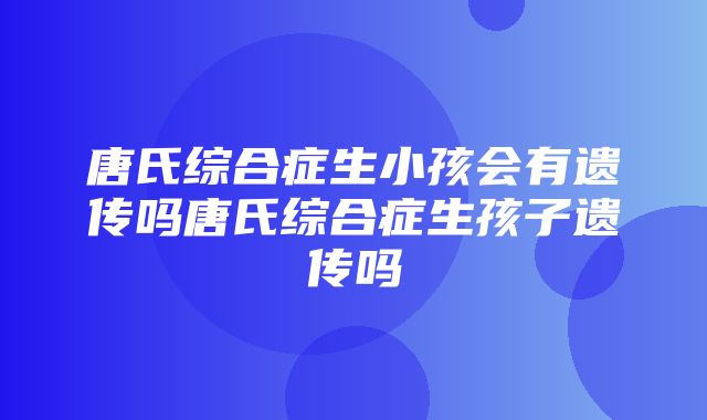 唐氏综合症生小孩会有遗传吗唐氏综合症生孩子遗传吗