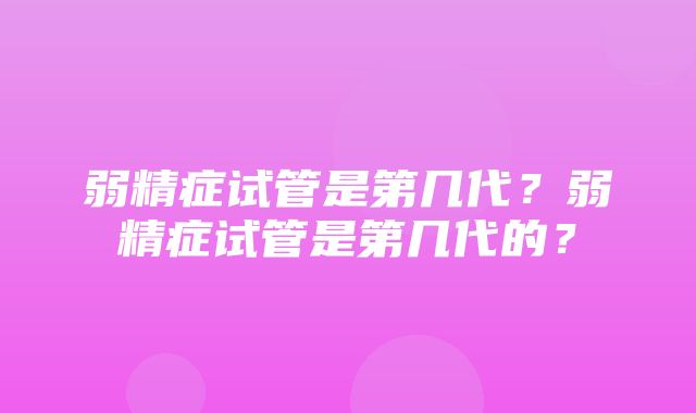 弱精症试管是第几代？弱精症试管是第几代的？