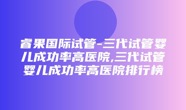 睿果国际试管-三代试管婴儿成功率高医院,三代试管婴儿成功率高医院排行榜