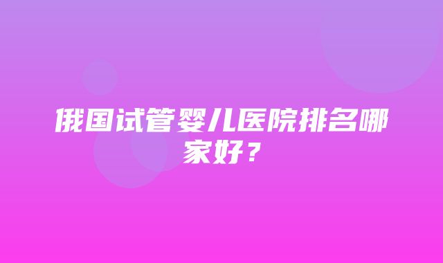 俄国试管婴儿医院排名哪家好？