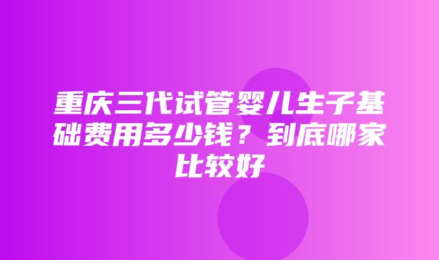 重庆三代试管婴儿生子基础费用多少钱？到底哪家比较好