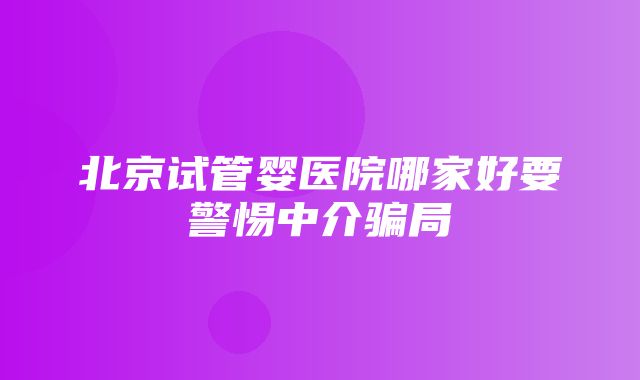 北京试管婴医院哪家好要警惕中介骗局