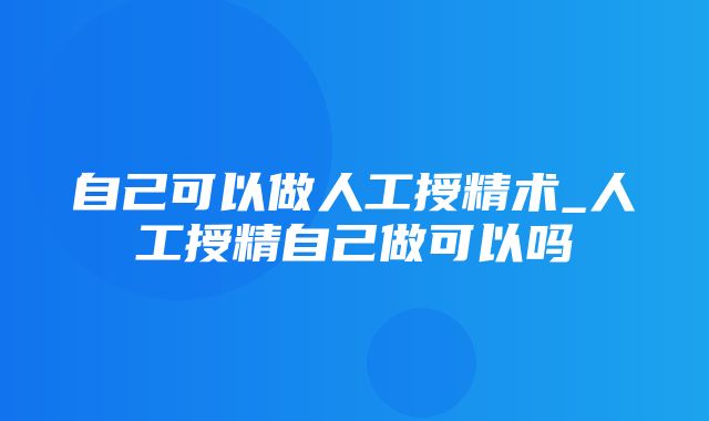 自己可以做人工授精术_人工授精自己做可以吗