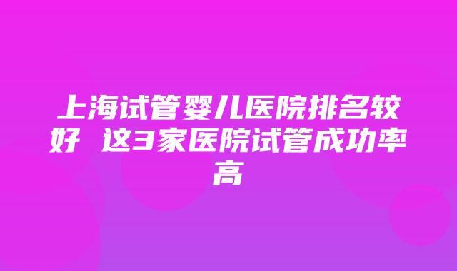 上海试管婴儿医院排名较好 这3家医院试管成功率高