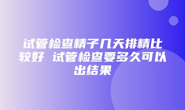 试管检查精子几天排精比较好 试管检查要多久可以出结果