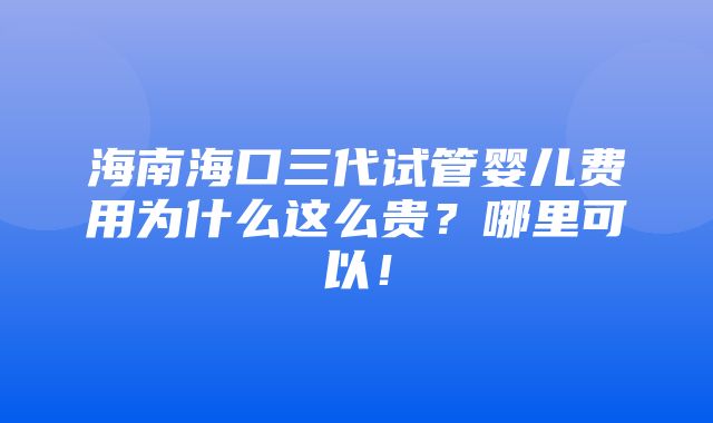 海南海口三代试管婴儿费用为什么这么贵？哪里可以！