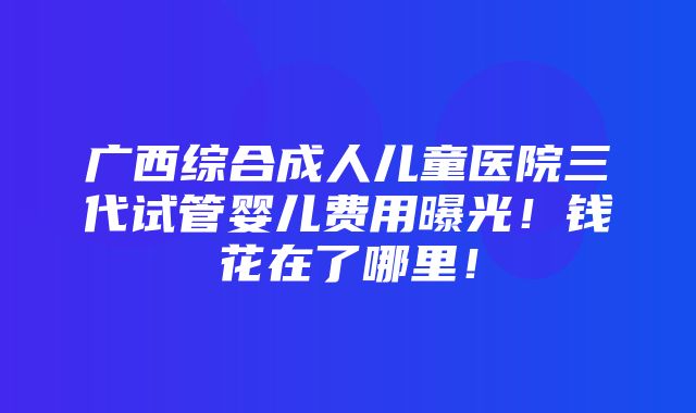 广西综合成人儿童医院三代试管婴儿费用曝光！钱花在了哪里！