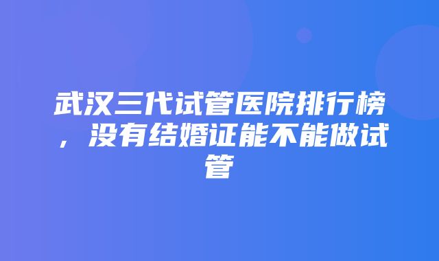 武汉三代试管医院排行榜，没有结婚证能不能做试管