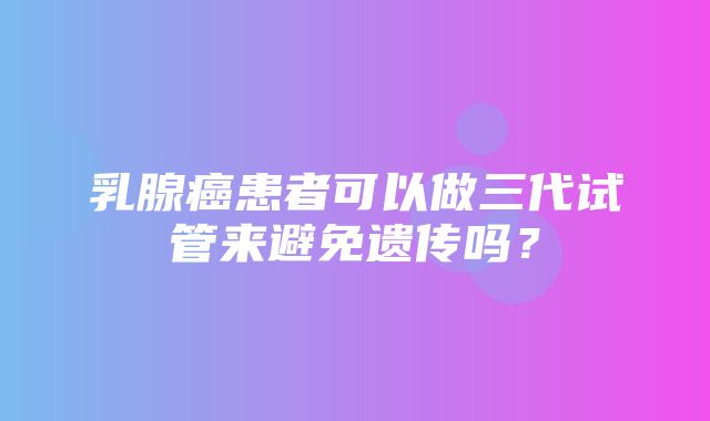 乳腺癌患者可以做三代试管来避免遗传吗？