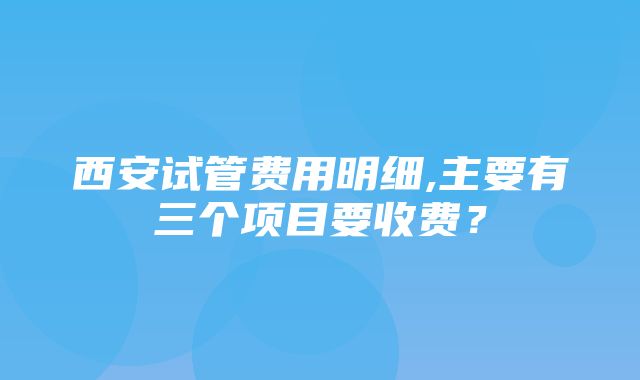 西安试管费用明细,主要有三个项目要收费？