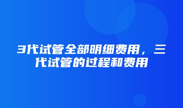 3代试管全部明细费用，三代试管的过程和费用