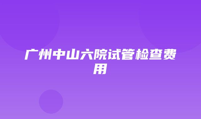 广州中山六院试管检查费用