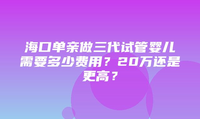 海口单亲做三代试管婴儿需要多少费用？20万还是更高？