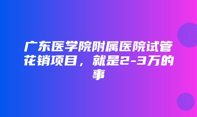 广东医学院附属医院试管花销项目，就是2-3万的事