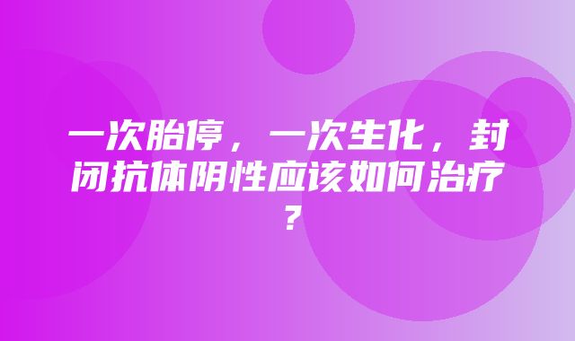 一次胎停，一次生化，封闭抗体阴性应该如何治疗？