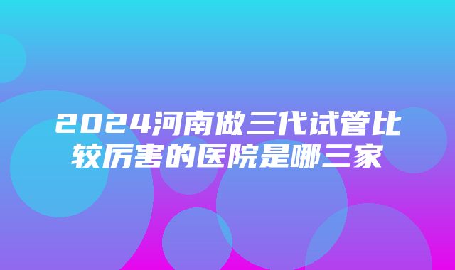 2024河南做三代试管比较厉害的医院是哪三家