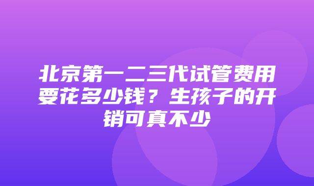 北京第一二三代试管费用要花多少钱？生孩子的开销可真不少