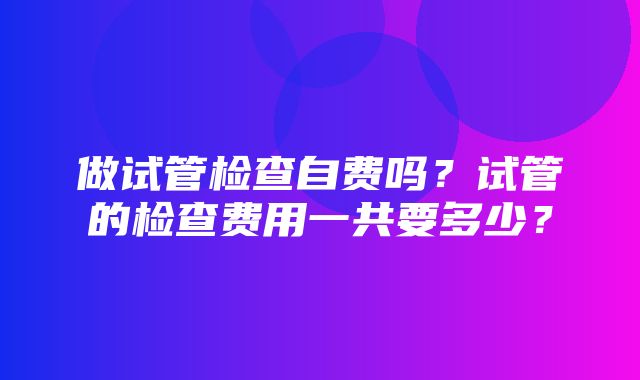 做试管检查自费吗？试管的检查费用一共要多少？