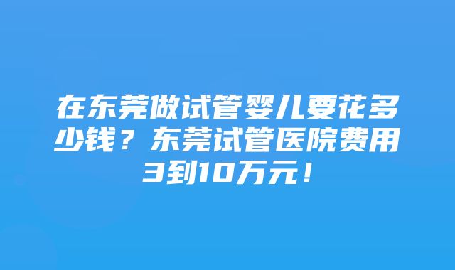 在东莞做试管婴儿要花多少钱？东莞试管医院费用3到10万元！