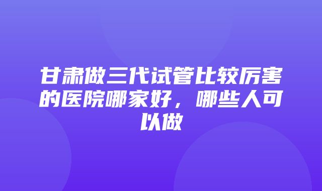 甘肃做三代试管比较厉害的医院哪家好，哪些人可以做