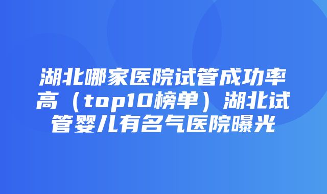 湖北哪家医院试管成功率高（top10榜单）湖北试管婴儿有名气医院曝光