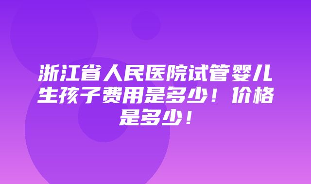 浙江省人民医院试管婴儿生孩子费用是多少！价格是多少！