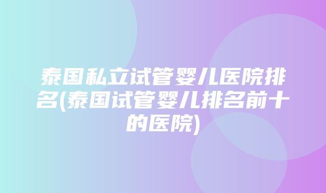 泰国私立试管婴儿医院排名(泰国试管婴儿排名前十的医院)