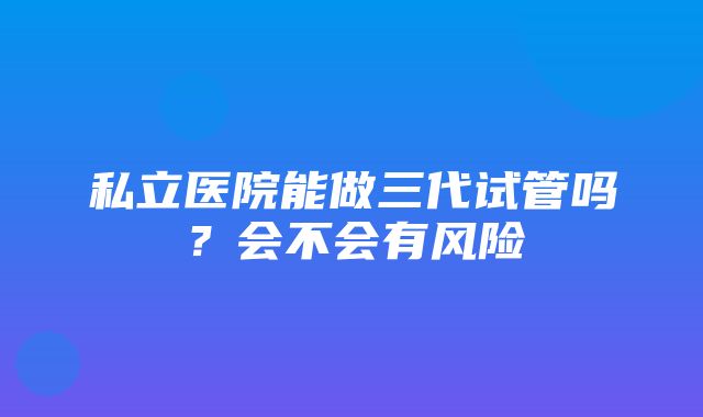 私立医院能做三代试管吗？会不会有风险