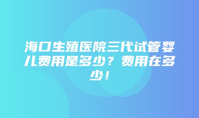 海口生殖医院三代试管婴儿费用是多少？费用在多少！