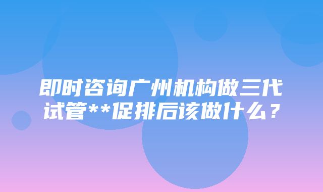 即时咨询广州机构做三代试管**促排后该做什么？