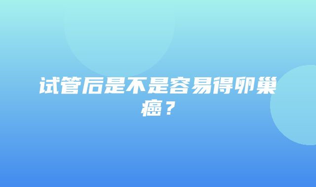 试管后是不是容易得卵巢癌？