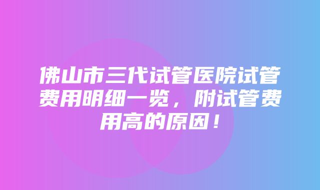 佛山市三代试管医院试管费用明细一览，附试管费用高的原因！