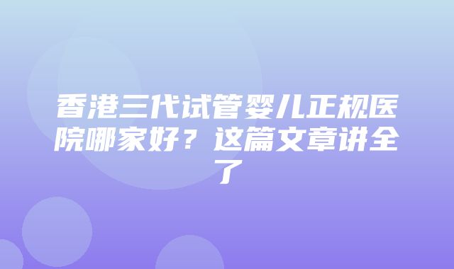 香港三代试管婴儿正规医院哪家好？这篇文章讲全了