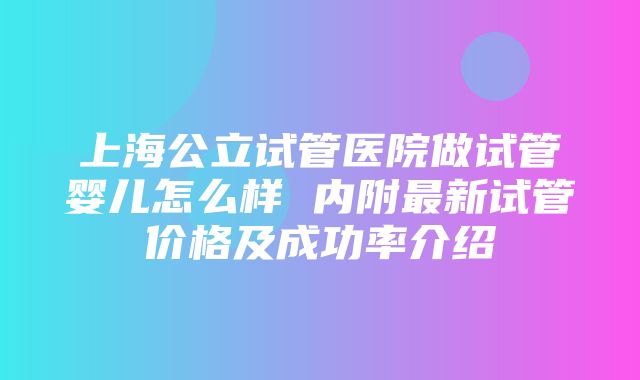 上海公立试管医院做试管婴儿怎么样 内附最新试管价格及成功率介绍