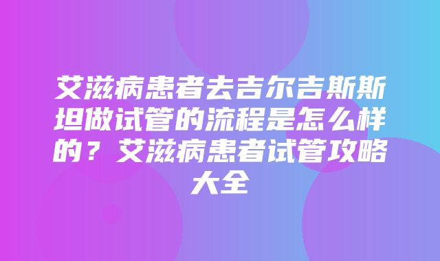 艾滋病患者去吉尔吉斯斯坦做试管的流程是怎么样的？艾滋病患者试管攻略大全