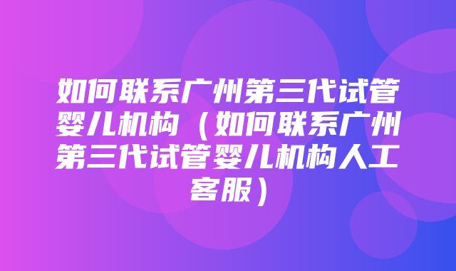 如何联系广州第三代试管婴儿机构（如何联系广州第三代试管婴儿机构人工客服）