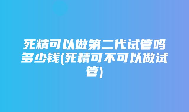 死精可以做第二代试管吗多少钱(死精可不可以做试管)