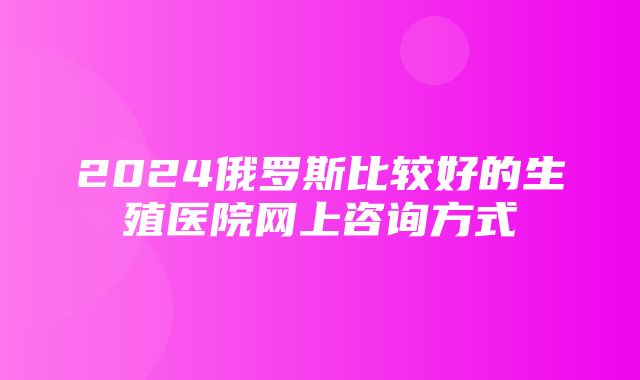 2024俄罗斯比较好的生殖医院网上咨询方式