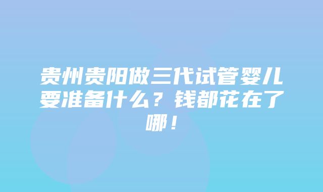 贵州贵阳做三代试管婴儿要准备什么？钱都花在了哪！