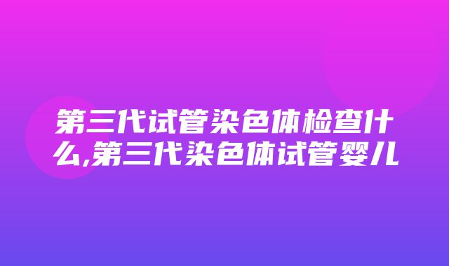 第三代试管染色体检查什么,第三代染色体试管婴儿