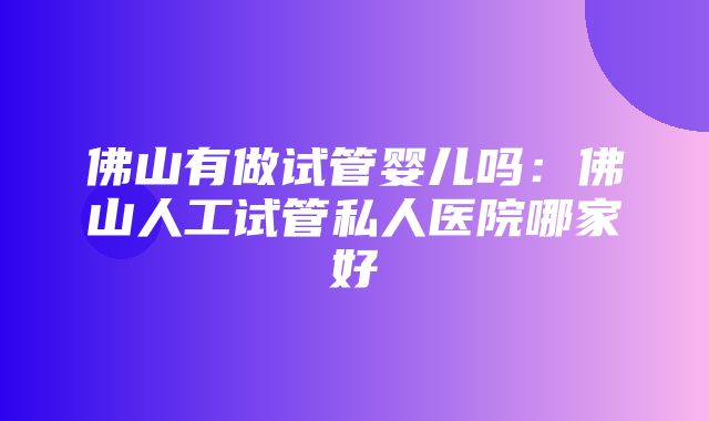 佛山有做试管婴儿吗：佛山人工试管私人医院哪家好