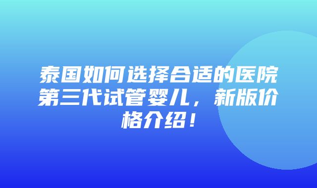 泰国如何选择合适的医院第三代试管婴儿，新版价格介绍！