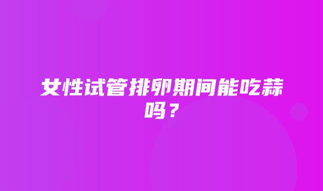 女性试管排卵期间能吃蒜吗？